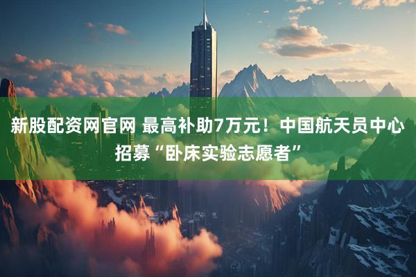 新股配资网官网 最高补助7万元！中国航天员中心招募“卧床实验志愿者”