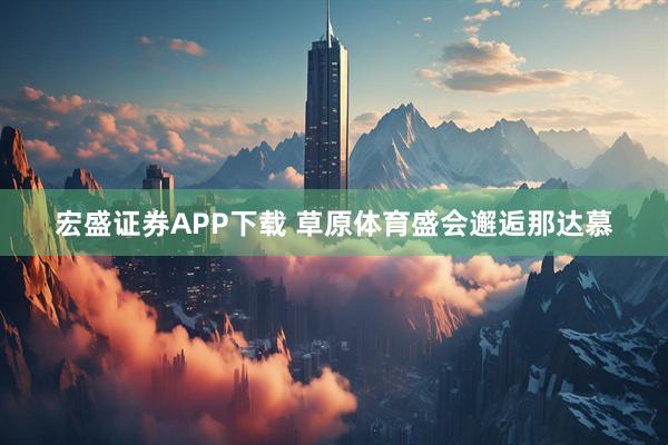 宏盛证券APP下载 草原体育盛会邂逅那达慕